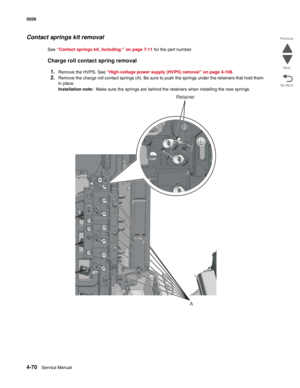 Page 2924-70Service Manual 5026  
Go Back Previous
Next
Contact springs kit removal
See “Contact springs kit, including:” on page 7-11 for the part number.
Charge roll contact spring removal
1.
Remove the HVPS. See “High-voltage power supply (HVPS) removal” on page 4-108.
2.Remove the charge roll contact springs (A). Be sure to push the springs under the retainers that hold them 
in place.
Installation note:  Make sure the springs are behind the retainers when installing the new springs.
A
Retainer 