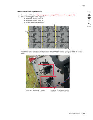 Page 293Repair information4-71
  5026
Go Back Previous
Next
HVPS contact springs removal
1.
Remove the HVPS. See “High-voltage power supply (HVPS) removal” on page 4-108.
2.Pull out the spring that will be replaced:
•HVPS DB contact spring (A)
•HVPS DR contact spring (B)
•HVPS TAR contact spring (C)
Installation note:  Refer below for the location of the HVPS DR Contact spring and HVPS DB contact 
spring.
C
AB
27S1997 HVPS DR Contact
27S1998 HVPS DB Contact 