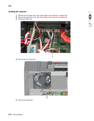 Page 2964-74Service Manual 5026  
Go Back Previous
Next
Cooling fan removal
1.Remove the rear upper cover. See “Rear upper cover removal” on page 4-36.
2.Remove the rear frame cover. See “Rear frame cover removal” on page 4-33. 
3.Disconnect JFAN1 (A).
4.Remove the two screws (B).
5.Remove the cooling fan.
B 