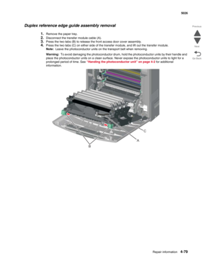 Page 301Repair information4-79
  5026
Go Back Previous
Next
Duplex reference edge guide assembly removal
1.Remove the paper tray.
2.Disconnect the transfer module cable (A). 
3.Press the two tabs (B) to release the front access door cover assembly.
4.Press the two tabs (C) on either side of the transfer module, and lift out the transfer module.
Note:  Leave the photoconductor units on the transport belt when removing. 
Warning:  To avoid damaging the photoconductor drum, hold the photoconductor units by their...
