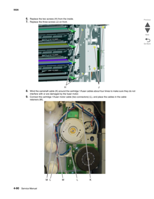 Page 3124-90Service Manual 5026  
Go Back Previous
Next
6.Replace the two screws (H) from the inside.
7.Replace the three screws (J) on front.
8.Wind the camshaft cable (K) around the cartridge 1/fuser cables about four times to make sure they do not 
interfere with or are damaged by the fuser motor.
9.Connect the cartridge 1/fuser motor cable (two connectors) (L), and place the cables in the cable 
retainers (M). 