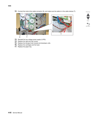 Page 3144-92Service Manual 5026  
Go Back Previous
Next
12.Connect the motor drive cable connector (S), and make sure the cable is in the cable clamps (T).
13.Reinstall the low-voltage power supply (LVPS).
14.Replace the right and rear covers.
15.Replace the transport belt module and developer units.
16.Replace the cartridges and the fuser.
17.Replace the paper tray. 