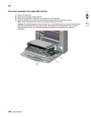 Page 3184-96Service Manual 5026  
Go Back Previous
Next
Front door assembly front cable (left) removal
1.Remove the paper tray.
2.Disconnect the transfer module cable (A). 
3.Press the two tabs (B) to release the front access door cover assembly.
4.Press the two tabs (C) on either side of the transfer module, and lift out the transfer module.
Note:  Leave the photoconductor units on the transport belt when removing. 
Warning:  To avoid damaging the photoconductor drum, hold the photoconductor units by their...