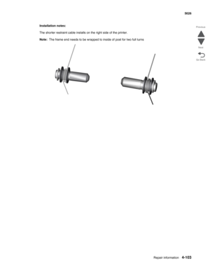 Page 325Repair information4-103
  5026
Go Back Previous
Next
Installation notes:
The shorter restraint cable installs on the right side of the printer.
Note:  The frame end needs to be wrapped to inside of post for two full turns 