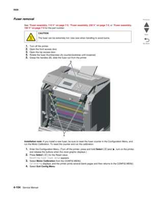 Page 3264-104Service Manual 5026  
Go Back Previous
Next
Fuser removal
See “Fuser assembly, 115 V” on page 7-5, “Fuser assembly, 230 V” on page 7-5, or “Fuser assembly, 
100 V” on page 7-5 for the part number.
1.Turn off the printer.
2.Open the front access door.
3.Open the top access door.
4.Rotate the fuser thumbscrews (A) counterclockwise until loosened.
5.Grasp the handles (B), slide the fuser out from the printer.
Installation note: If you install a new fuser, be sure to reset the fuser counter in the...