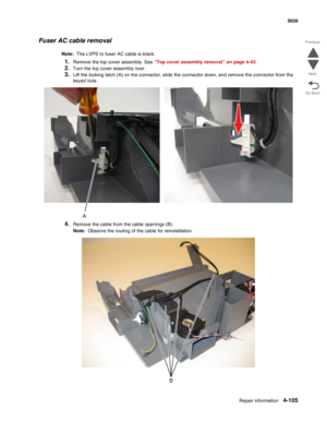 Page 327Repair information4-105
  5026
Go Back Previous
Next
Fuser AC cable removal
Note:  The LVPS to fuser AC cable is black.
1.Remove the top cover assembly. See “Top cover assembly removal” on page 4-43.
2.Turn the top cover assembly over.
3.Lift the locking latch (A) on the connector, slide the connector down, and remove the connector from the 
keyed hole.
4.Remove the cable from the cable openings (B).
Note:  Observe the routing of the cable for reinstallation. 