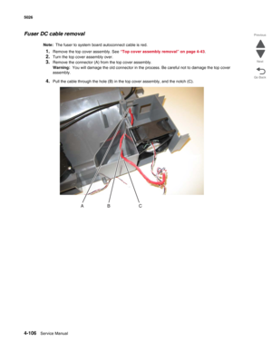 Page 3284-106Service Manual 5026  
Go Back Previous
Next
Fuser DC cable removal
Note:  The fuser to system board autoconnect cable is red.
1.Remove the top cover assembly. See “Top cover assembly removal” on page 4-43. 
2.Turn the top cover assembly over.
3.Remove the connector (A) from the top cover assembly.
Warning:  You will damage the old connector in the process. Be careful not to damage the top cover 
assembly.
4.Pull the cable through the hole (B) in the top cover assembly, and the notch (C). 