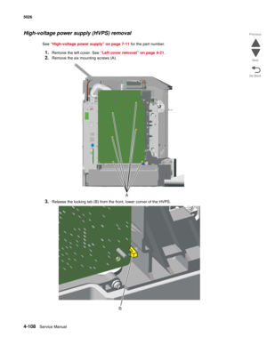 Page 3304-108Service Manual 5026  
Go Back Previous
Next
High-voltage power supply (HVPS) removal
See “High-voltage power supply” on page 7-11 for the part number.
1.Remove the left cover. See “Left cover removal” on page 4-21.
2.Remove the six mounting screws (A).
3.Release the locking tab (B) from the front, lower corner of the HVPS.
A
B 