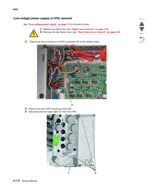 Page 3344-112Service Manual 5026  
Go Back Previous
Next
Low-voltage power supply (LVPS) removal
See “Low-voltage power supply” on page 7-7 for the part number.
1.Remove the right cover. See “Right cover removal” on page 4-37.
2.Remove the rear frame cover. See “Rear frame cover removal” on page 4-33.
3.Disconnect the connector at JLVPS1 connector (A) on the system board.
4.Remove the five LVPS mounting screws (B).
5.Disconnect the AC fuser cable (C) from the LVPS. 