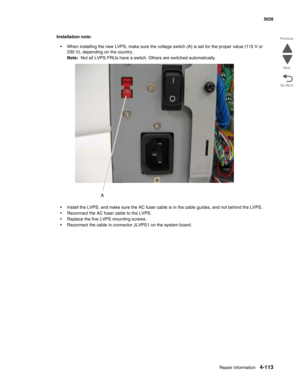 Page 335Repair information4-113
  5026
Go Back Previous
Next
Installation note:
•When installing the new LVPS, make sure the voltage switch (A) is set for the proper value (115 V or 
230 V), depending on the country.
Note:  Not all LVPS FRUs have a switch. Others are switched automatically.
•Install the LVPS, and make sure the AC fuser cable is in the cable guides, and not behind the LVPS.
•Reconnect the AC fuser cable to the LVPS.
•Replace the five LVPS mounting screws.
•Reconnect the cable in connector JLVPS1...