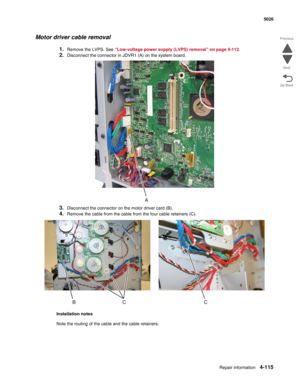 Page 337Repair information4-115
  5026
Go Back Previous
Next
Motor driver cable removal
1.Remove the LVPS. See “Low-voltage power supply (LVPS) removal” on page 4-112.
2.Disconnect the connector in JDVR1 (A) on the system board.
3.Disconnect the connector on the motor driver card (B).
4.Remove the cable from the cable from the four cable retainers (C).
Installation notes
Note the routing of the cable and the cable retainers. 