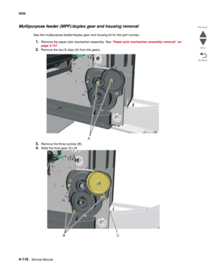 Page 3384-116Service Manual 5026  
Go Back Previous
Next
Multipurpose feeder (MPF)/duplex gear and housing removal
See the multipurpose feeder/duplex gear and housing kit for the part number.
1.Remove the paper pick mechanism assembly. See “Paper pick mechanism assembly removal” on 
page 4-127.
2.Remove the two E-clips (A) from the gears.
3.Remove the three screws (B).
4.Slide the front gear (C) off.
A
BC 