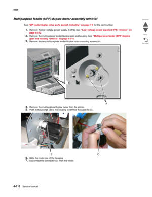 Page 3404-118Service Manual 5026  
Go Back Previous
Next
Multipurpose feeder (MPF)/duplex motor assembly removal
See “MP feeder/duplex drive parts packet, including” on page 7-5 for the part number.
1.Remove the low-voltage power supply (LVPS). See “Low-voltage power supply (LVPS) removal” on 
page 4-112.
2.Remove the multipurpose feeder/duplex gear and housing. See “Multipurpose feeder (MPF)/duplex 
gear and housing removal” on page 4-116.
3.Remove the two multipurpose feeder/duplex motor mounting screws (A)....