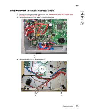 Page 343Repair information4-121
  5026
Go Back Previous
Next
Multipurpose feeder (MPF)/duplex motor cable removal
1.Remove the multipurpose feeder/duplex motor. See “Multipurpose feeder (MPF)/duplex motor 
assembly removal” on page 4-118.
2.Disconnect the connector from JDX1 (A) on the system board.
3.Remove the cable from the cable retainers (B). 