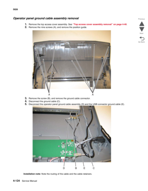 Page 3464-124Service Manual 5026  
Go Back Previous
Next
Operator panel ground cable assembly removal
1.Remove the top access cover assembly. See “Top access cover assembly removal” on page 4-40.
2.Remove the nine screws (A), and remove the position guide.
3.Remove the screw (B), and remove the ground cable connector.
4.Disconnect the ground cable (C).
5.Disconnect the operator panel ground cable assembly (D) and the USB connector ground cable (E).
Installation note: Note the routing of the cable and the cable...