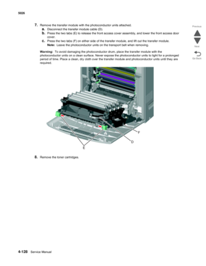 Page 3504-128Service Manual 5026  
Go Back Previous
Next
7.Remove the transfer module with the photoconductor units attached. 
a.Disconnect the transfer module cable (D). 
b.Press the two tabs (E) to release the front access cover assembly, and lower the front access door 
cover.
c.Press the two tabs (F) on either side of the transfer module, and lift out the transfer module.
Note:  Leave the photoconductor units on the transport belt when removing. 
Warning:  To avoid damaging the photoconductor drum, place the...