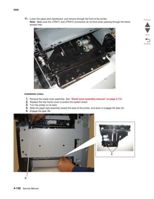 Page 3524-130Service Manual 5026  
Go Back Previous
Next
11.Lower the paper pick mechanism, and remove through the front of the printer. 
Note:  Make sure the JTRAY1 and JTRAY2 connectors do not bind when passing through the frame 
access hole.
Installation notes:
1.Remove the waste toner assembly. See “Waste toner assembly removal” on page 4-174.
2.Replace the rear frame cover to protect the system board.
3.Turn the printer on its back.
4.Slide the paper pick assembly toward the back of the printer, and down to...