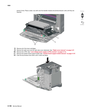 Page 3584-136Service Manual 5026  
Go Back Previous
Next
period of time. Place a clean, dry cloth over the transfer module and photoconductor units until they are 
required.
8.Remove all of the toner cartridges.
9.Remove the right cover and the right side cover (attached). See “Right cover removal” on page 4-37. 
10.Remove the LVPS. See “Low-voltage power supply (LVPS) removal” on page 4-112. 
11.Remove the system board support shield. See “System board support shield removal” on page 4-157. 
12.Push the top...