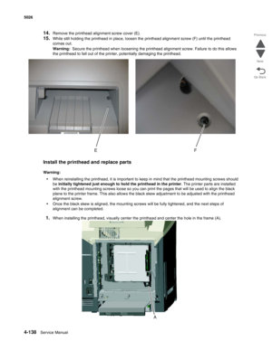 Page 3604-138Service Manual 5026  
Go Back Previous
Next
14.Remove the printhead alignment screw cover (E).
15.While still holding the printhead in place, loosen the printhead alignment screw (F) until the printhead 
comes out.
Warning:  Secure the printhead when loosening the printhead alignment screw. Failure to do this allows 
the printhead to fall out of the printer, potentially damaging the printhead. 
Install the printhead and replace parts
Warning:  
•When reinstalling the printhead, it is important to...