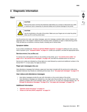 Page 37Diagnostic information2-1
  5026
Go Back Previous
Next
2.  Diagnostic information
Start
Use the service error code, user status message, user error message, symptom table, service checks, and 
diagnostic aids in this chapter to determine the corrective action necessary to repair a malfunctioning printer. 
They will lead you to solutions or service checks, including use of various tests.
Symptom tables
If your printer completes the “Power-on self test (POST) sequence” on page 2-4 without an error, and you...