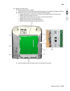 Page 363Repair information4-141
  5026
Go Back Previous
Next
6.Replace the system board. 
a.Place the system board in position.
Check that the mirror motor cable and the printhead cable do not rub against the edges of the frame.
b.Replace the nine screws (F) in the system board in the following order:
•Loosely attach the four corners (F1) in a clockwise order, beginning with the left top corner.
•Replace the USB connector screw (F2).
•Loosely attach the left center side, top center, and right center side (F3)....