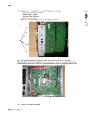 Page 3644-142Service Manual 5026  
Go Back Previous
Next
d.Replace all the screws (G) from the left side of the printer, including:
•Ethernet port connector (1 screws)
•Modem shield (1 screws)
•Hard disk shield (2 screws)
•Ground screw (1 screw)
Note:  Be sure to attach the ground wire (H) to the ground screw.
e.Reconnect all the cables to the system board. Use the diagram below for a guideline.
Warning:  Be careful reconnecting the printhead ribbon cable (J). It can be damaged and should be 
handled carefully....