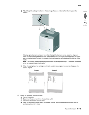 Page 367Repair information4-145
  5026
Go Back Previous
Next
g.Adjust the printhead alignment screw (A) to change the skew and straighten the image on the 
printout.
If the top right alignment marks are lower than the top left alignment marks, rotate the alignment 
screw counterclockwise a full revolution, and print the Quick Test page. Repeat adjusting the screw 
and printing the Quick Test until the top alignment marks are the same distance from the top of the 
media.
Note:  One rotation of the printhead...