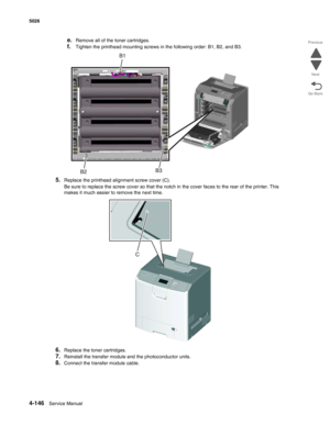 Page 3684-146Service Manual 5026  
Go Back Previous
Next
e.Remove all of the toner cartridges.
f.Tighten the printhead mounting screws in the following order: B1, B2, and B3.
5.Replace the printhead alignment screw cover (C).
Be sure to replace the screw cover so that the notch in the cover faces to the rear of the printer. This 
makes it much easier to remove the next time.
6.Replace the toner cartridges. 
7.Reinstall the transfer module and the photoconductor units.
8.Connect the transfer module cable.  