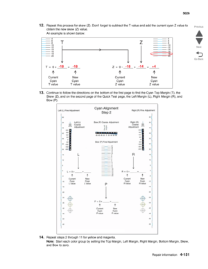 Page 373Repair information4-151
  5026
Go Back Previous
Next
12.Repeat this process for skew (Z). Dont forget to subtract the T value and add the current cyan Z value to 
obtain the new skew (Z) value.
An example is shown below:
13.Continue to follow the directions on the bottom of the first page to find the Cyan Top Margin (T), the 
Skew (Z), and on the second page of the Quick Test page, the Left Margin (L), Right Margin (R), and 
Bow (P).
14.Repeat steps 2 through 11 for yellow and magenta.
Note:  Start each...