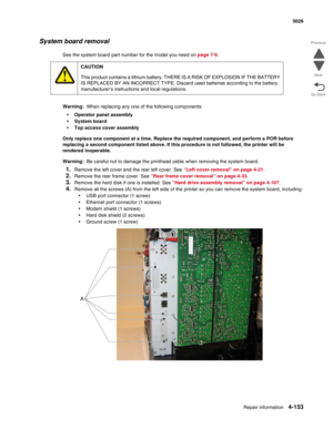 Page 375Repair information4-153
  5026
Go Back Previous
Next
System board removal
See the system board part number for the model you need on page 7-9. 
Warning:  When replacing any one of the following components:
•Operator panel assembly
•System board
•Top access cover assembly
Only replace one component at a time. Replace the required component, and perform a POR before 
replacing a second component listed above. If this procedure is not followed, the printer will be 
rendered inoperable. 
Warning:  Be careful...