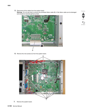 Page 3764-154Service Manual 5026  
Go Back Previous
Next
5.Disconnect all the cables from the system board.
Warning:  Do not use tools to remove the printhead ribbon cable (B). A flat ribbon cable can be damaged 
and should be removed gently by hand. 
6.Remove the nine screws (C) from the system board.
7.Remove the system board. 