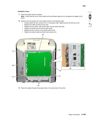 Page 377Repair information4-155
  5026
Go Back Previous
Next
Installation notes:
1.Place the system board in position.
Note:  Check that the mirror motor cable and the printhead cable do not rub against the edges of the 
frame.
2.Replace the nine screws (A) in the system board in the following order:
•Loosely attach the four corners (A1) in a clockwise order, beginning with the left top corner.
•Replace the USB connector screw (A2).
•Replace the top center, right center side, and left center side (A3).
•Tighten...