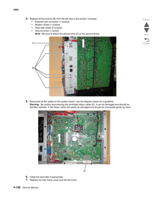 Page 3784-156Service Manual 5026  
Go Back Previous
Next
4.Replace all the screws (B) from the left side of the printer, including:
•Ethernet port connector (1 screws)
•Modem shield (1 screws)
•Hard disk shield (2 screws)
•Ground screw (1 screw)
Note:  Be sure to attach the ground wire (C) to the ground screw.
5.Reconnect all the cables to the system board. Use the diagram below for a guideline.
Warning:  Be careful reconnecting the printhead ribbon cable (D). It can be damaged and should be 
handled carefully....