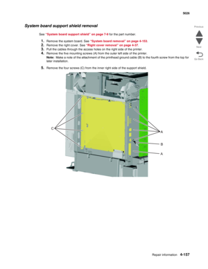 Page 379Repair information4-157
  5026
Go Back Previous
Next
System board support shield removal
See “System board support shield” on page 7-9 for the part number.
1.Remove the system board. See “System board removal” on page 4-153.
2.Remove the right cover. See “Right cover removal” on page 4-37.
3.Pull the cables through the access holes on the right side of the printer.
4.Remove the five mounting screws (A) from the outer left side of the printer. 
Note:  Make a note of the attachment of the printhead ground...