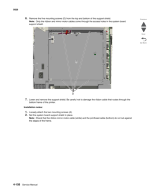 Page 3804-158Service Manual 5026  
Go Back Previous
Next
6.Remove the five mounting screws (D) from the top and bottom of the support shield.
Note:  Only the ribbon and mirror motor cables come through the access holes in the system board 
support shield.
7.Lower and remove the support shield. Be careful not to damage the ribbon cable that routes through the 
bottom frame of the printer.
Installation notes:
1.Loosely attach the two mounting screws (A).
2.Set the system board support shield in place.
Note:  Check...