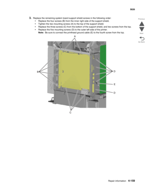 Page 381Repair information4-159
  5026
Go Back Previous
Next
3.Replace the remaining system board support shield screws in the following order:
•Replace the four screws (B) from the inner right side of the support shield.
•Tighten the two mounting screws (A) to the top of the support shield.
•Replace the three screws (C) from the bottom of the support shield, and two screws from the top.
•Replace the five mounting screws (D) to the outer left side of the printer. 
Note:  Be sure to connect the printhead ground...