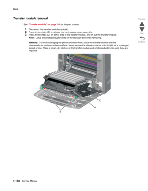 Page 3904-168Service Manual 5026  
Go Back Previous
Next
Transfer module removal
See “Transfer module” on page 7-5 for the part number.
1.Disconnect the transfer module cable (A). 
2.Press the two tabs (B) to release the front access cover assembly.
3.Press the two tabs (C) on either side of the transfer module, and lift out the transfer module.
Note:  Leave the photoconductor units on the transport belt when removing. 
Warning:  To avoid damaging the photoconductor drum, place the transfer module with the...