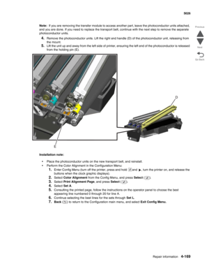 Page 391Repair information4-169
  5026
Go Back Previous
Next
Note:  If you are removing the transfer module to access another part, leave the photoconductor units attached, 
and you are done. If you need to replace the transport belt, continue with the next step to remove the separate 
photoconductor units.
4.Remove the photoconductor units. Lift the right end handle (D) of the photoconductor unit, releasing from 
the mount.
5.Lift the unit up and away from the left side of printer, ensuring the left end of the...