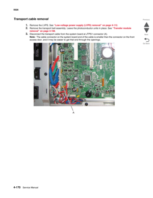 Page 3924-170Service Manual 5026  
Go Back Previous
Next
Transport cable removal
1.Remove the LVPS. See “Low-voltage power supply (LVPS) removal” on page 4-112.
2.Remove the transport belt assembly. Leave the photoconductor units in place. See “Transfer module 
removal” on page 4-168. 
3.Disconnect the transport cable from the system board at JTPS1 connector (A).
Note:  The cable connector on the system board end of the cable is smaller than the connector on the front 
access door, and it may be easier to get...