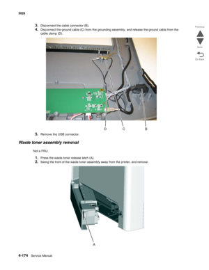 Page 3964-174Service Manual 5026  
Go Back Previous
Next
3.Disconnect the cable connector (B),
4.Disconnect the ground cable (C) from the grounding assembly, and release the ground cable from the 
cable clamp (D).
5.Remove the USB connector.
Waste toner assembly removal
Not a FRU.
1.Press the waste toner release latch (A).
2.Swing the front of the waste toner assembly away from the printer, and remove.  