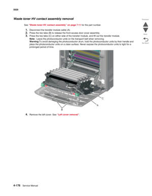 Page 3984-176Service Manual 5026  
Go Back Previous
Next
Waste toner HV contact assembly removal
See “Waste toner HV contact assembly” on page 7-11 for the part number.
1.Disconnect the transfer module cable (A).
2.Press the two tabs (B) to release the front access door cover assembly.
3.Press the two tabs (C) on either side of the transfer module, and lift out the transfer module.
Note:  Leave the photoconductor units on the transport belt when removing.
Warning:To avoid damaging the photoconductor drum, hold...