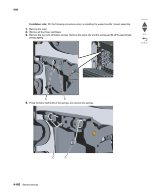 Page 4044-182Service Manual 5026  
Go Back Previous
Next
Installation note:  Do the following procedures when re-installing the waste tone HV contact assembly:
1.Remove the fuser.
2.Remove all four toner cartridges
3.Remove the four sets of torsion springs. Remove the screw (A) and the spring cap (B) of the appropriate 
contact spring.
4.Press the lower half (C,D) of the springs, and remove the springs.
B A
D C 