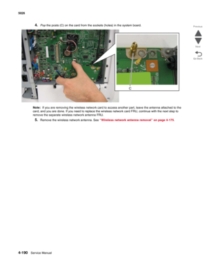 Page 4124-190Service Manual 5026  
Go Back Previous
Next
4.Pop the posts (C) on the card from the sockets (holes) in the system board.
Note:  If you are removing the wireless network card to access another part, leave the antenna attached to the 
card, and you are done. If you need to replace the wireless network card FRU, continue with the next step to 
remove the separate wireless network antenna FRU.
5.Remove the wireless network antenna. See “Wireless network antenna removal” on page 4-175. 