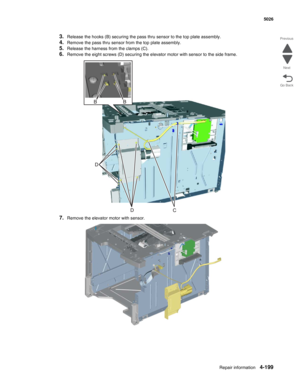 Page 421Repair information4-199
  5026
Go Back Previous
Next
3.Release the hooks (B) securing the pass thru sensor to the top plate assembly. 
4.Remove the pass thru sensor from the top plate assembly.
5.Release the harness from the clamps (C).
6.Remove the eight screws (D) securing the elevator motor with sensor to the side frame.
7.Remove the elevator motor with sensor. 