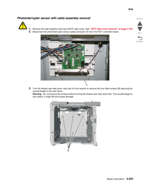 Page 425Repair information4-203
  5026
Go Back Previous
Next
Photointerrupter sensor with cable assembly removal
1.Remove the high-capacity input tray (HCIT) right cover. See “HCIT right cover removal” on page 4-194.
2.Disconnect the photointerrupter sensor cable connector (A) from the HCIT controller board.
3.Turn the drawer rear side down, and use 4.0 mm wrench to remove the four Allen screws (B) securing the 
counterweight to the rear frame.
Warning:  Do not remove the screws without turning the drawer rear...