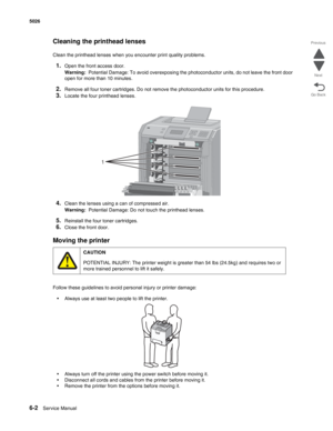 Page 4406-2Service Manual 5026  
Go Back Previous
Next
Cleaning the printhead lenses
Clean the printhead lenses when you encounter print quality problems.
1.Open the front access door.
Warning:  Potential Damage: To avoid overexposing the photoconductor units, do not leave the front door 
open for more than 10 minutes.
2.Remove all four toner cartridges. Do not remove the photoconductor units for this procedure.
3.Locate the four printhead lenses.
4.Clean the lenses using a can of compressed air.
Warning:...