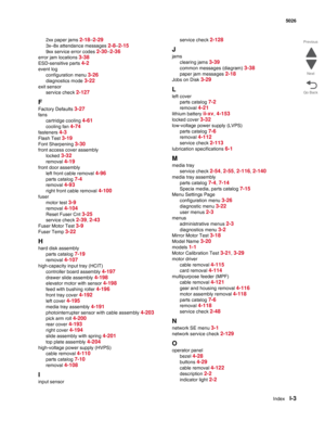 Page 463IndexI-3
  5026
Go Back Previous
Next
2xx paper jams 2-18–2-29
3x–8x attendance messages 2-8–2-15
9xx service error codes 2-30–2-36
error jam locations 3-38
ESD-sensitive parts 4-2
event log
configuration menu 
3-26
diagnostics mode 3-22
exit sensor
service check 
2-127
F
Factory Defaults 3-27
fans
cartridge cooling 
4-61
cooling fan 4-74
fasteners 4-3
Flash Test 3-19
Font Sharpening 3-30
front access cover assembly
locked 
3-32
removal 4-19
front door assembly
left front cable removal 
4-96
parts...