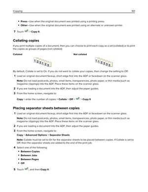 Page 101Press—Use when the original document was printed using a printing press.
Other—Use when the original document was printed using an alternate or unknown printer.
7To u c h   > Copy It.
Collating copies
If you print multiple copies of a document, then you can choose to print each copy as a set (collated) or to print
the copies as groups of pages (not collated).
Collated Not collated
By default, Collate is set to On. If you do not want to collate your copies, then change the setting to Off:
1Load an...