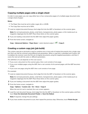 Page 102Copying multiple pages onto a single sheet
In order to save paper, you can copy either two or four consecutive pages of a multiple‑page document onto
a single sheet of paper.
Notes:
The Paper Size must be set to Letter, Legal, A4, or JIS B5.
The Copy Size must be set to 100%.
1Load an original document faceup, short edge 
ﬁrst into the ADF or facedown on the scanner glass.
Note: Do not load postcards, photos, small items, transparencies, photo paper, or thin media (such as
magazine clippings) into the...