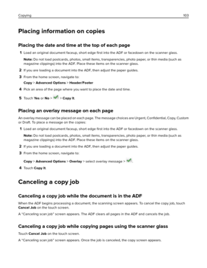 Page 103Placing information on copies
Placing the date and time at the top of each page
1Load an original document faceup, short edge 
ﬁrst into the ADF or facedown on the scanner glass.
Note: Do not load postcards, photos, small items, transparencies, photo paper, or thin media (such as
magazine clippings) into the ADF. Place these items on the scanner glass.
2If you are loading a document into the ADF, then adjust the paper guides.
3From the home screen, navigate to:
Copy > Advanced Options > Header/Footer...